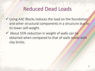 Reduced Dead Loads
 Using AAC Blocks reduces the load on the foundation
and other structural components in a structure due to
its lower self-weight.
 About 55% reduction in weight of walls can be
obtained when compared to that of walls made with
clay bricks.
5
 