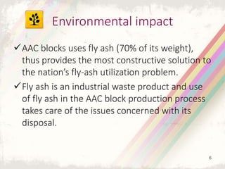 AAC blocks uses fly ash (70% of its weight),
thus provides the most constructive solution to
the nation’s fly-ash utilization problem.
Fly ash is an industrial waste product and use
of fly ash in the AAC block production process
takes care of the issues concerned with its
disposal.
Environmental impact
6
 