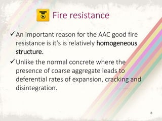 An important reason for the AAC good fire
resistance is it's is relatively homogeneous
structure.
Unlike the normal concrete where the
presence of coarse aggregate leads to
deferential rates of expansion, cracking and
disintegration.
Fire resistance
8
 