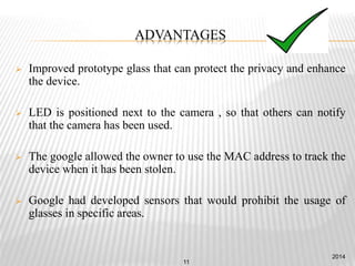 ADVANTAGES
 Improved prototype glass that can protect the privacy and enhance
the device.
 LED is positioned next to the camera , so that others can notify
that the camera has been used.
 The google allowed the owner to use the MAC address to track the
device when it has been stolen.
 Google had developed sensors that would prohibit the usage of
glasses in specific areas.
2014
11
 