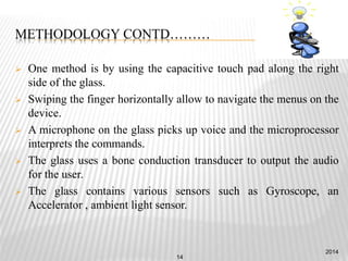 METHODOLOGY CONTD………
 One method is by using the capacitive touch pad along the right
side of the glass.
 Swiping the finger horizontally allow to navigate the menus on the
device.
 A microphone on the glass picks up voice and the microprocessor
interprets the commands.
 The glass uses a bone conduction transducer to output the audio
for the user.
 The glass contains various sensors such as Gyroscope, an
Accelerator , ambient light sensor.
2014
14
 