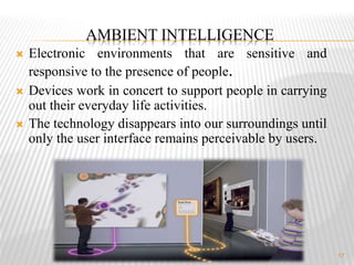 17
 Electronic environments that are sensitive and
responsive to the presence of people.
 Devices work in concert to support people in carrying
out their everyday life activities.
 The technology disappears into our surroundings until
only the user interface remains perceivable by users.
AMBIENT INTELLIGENCE
 