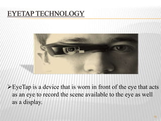 18
EyeTap is a device that is worn in front of the eye that acts
as an eye to record the scene available to the eye as well
as a display.
 