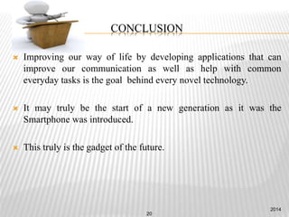 CONCLUSION
 Improving our way of life by developing applications that can
improve our communication as well as help with common
everyday tasks is the goal behind every novel technology.
 It may truly be the start of a new generation as it was the
Smartphone was introduced.
 This truly is the gadget of the future.
2014
20
 
