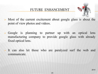FUTURE ENHANCEMENT
 Most of the current excitement about google glass is about the
point of view photos and videos.
 Google is planning to partner up with an optical lens
manufacturing company to provide google glass with already
fixed optical lens.
 It can also let those who are paralyzed surf the web and
communicate.
2014
23
 