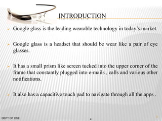 INTRODUCTION
 Google glass is the leading wearable technology in today’s market.
 Google glass is a headset that should be wear like a pair of eye
glasses.
 It has a small prism like screen tucked into the upper corner of the
frame that constantly plugged into e-mails , calls and various other
notifications.
 It also has a capacitive touch pad to navigate through all the apps .
4DEPT OF CSE
3
 