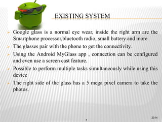 EXISTING SYSTEM
 Google glass is a normal eye wear, inside the right arm are the
Smartphone processor,bluetooth radio, small battery and more.
 The glasses pair with the phone to get the connectivity.
 Using the Android MyGlass app , connection can be configured
and even use a screen cast feature.
 Possible to perform multiple tasks simultaneously while using this
device
 The right side of the glass has a 5 mega pixel camera to take the
photos.
2014
7
 