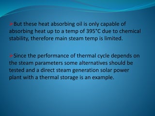 But these heat absorbing oil is only capable of
absorbing heat up to a temp of 395°C due to chemical
stability, therefore main steam temp is limited.
Since the performance of thermal cycle depends on
the steam parameters some alternatives should be
tested and a direct steam generation solar power
plant with a thermal storage is an example.
 