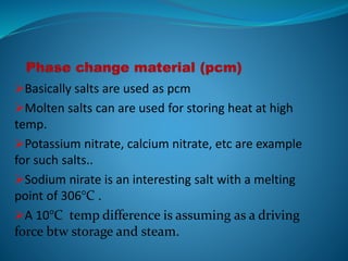 Basically salts are used as pcm
Molten salts can are used for storing heat at high
temp.
Potassium nitrate, calcium nitrate, etc are example
for such salts..
Sodium nirate is an interesting salt with a melting
point of 306°C .
A 10°C temp difference is assuming as a driving
force btw storage and steam.
 