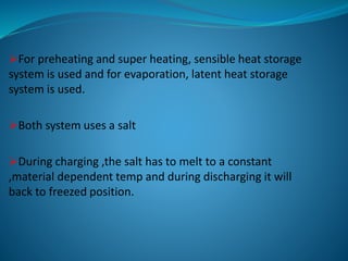 For preheating and super heating, sensible heat storage
system is used and for evaporation, latent heat storage
system is used.
Both system uses a salt
During charging ,the salt has to melt to a constant
,material dependent temp and during discharging it will
back to freezed position.
 