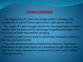 The integration of a thermal storage system increases the
complexity of a direct steam generation solar power plant.
The usage of a pcm storage system for the evaporation of water
implies that the pressure for discharge is significantly lower than
the pressure level required for charging.
A reheat system is necessary to avoid high moisture content in
the low pressure turbine.
The work presented demonstrated that there are significant
differences in the plant layout of a parabolic trough power plant
with direct steam generation compared to a plant with indirect
steam generation.
 