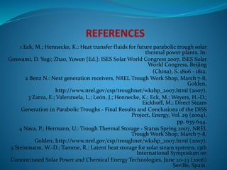 1 Eck, M.; Hennecke, K.: Heat transfer fluids for future parabolic trough solar
thermal power plants. In:
Goswami, D. Yogi; Zhao, Yuwen [Ed.]: ISES Solar World Congress 2007, ISES Solar
World Congress, Beijing
(China), S. 1806 - 1812.
2 Benz N.: Next generation receivers, NREL Trough Work Shop, March 7-8,
Golden,
http://www.nrel.gov/csp/troughnet/wkshp_2007.html (2007).
3 Zarza, E.; Valenzuela, L.; León, J.; Hennecke, K.; Eck, M.; Weyers, H.-D.;
Eickhoff, M.: Direct Steam
Generation in Parabolic Troughs - Final Results and Conclusions of the DISS
Project, Energy, Vol. 29 (2004),
pp. 635-644.
4 Nava, P.; Hermann, U.: Trough Thermal Storage - Status Spring 2007, NREL
Trough Work Shop, March 7-8,
Golden, http://www.nrel.gov/csp/troughnet/wkshp_2007.html (2007).
5 Steinmann, W.-D.; Tamme, R.: Latent heat storage for solar steam systems, 13th
International Symposium on
Concentrated Solar Power and Chemical Energy Technologies, June 20-23 (2006)
Seville, Spain.
 