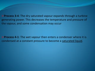 Process 3-4: The dry saturated vapour expands through a turbine
generating power. This decreases the temperature and pressure of
the vapour, and some condensation may occur
Process 4-1: The wet vapour then enters a condenser where it is
condensed at a constant pressure to become a saturated liquid.
 