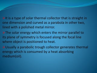 It is a type of solar thermal collector that is straight in
one dimension and curved as a parabola in other two,
lined with a polished metal mirror.
The solar energy which enters the mirror parallel to
its plane of symmetry is focused along the focal line
where object is positioned to heat.
Usually a parabolic trough collector generates thermal
energy which is consumed by a heat absorbing
medium(oil).
 