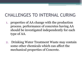 CHALLENGES TO INTERNAL CURING
1. properties of AA change with the production
process. performance of concretes having AA
should be investigated independently for each
type of AA.
2. Drinking Water Treatment Waste may contain
some other chemicals which can affect the
mechanical properties of Concrete.
 