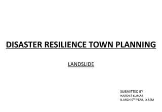 DISASTER RESILIENCE TOWN PLANNING
LANDSLIDE
SUBMITTED BY
HARSHIT KUMAR
B.ARCH 5TH YEAR, IX SEM
 