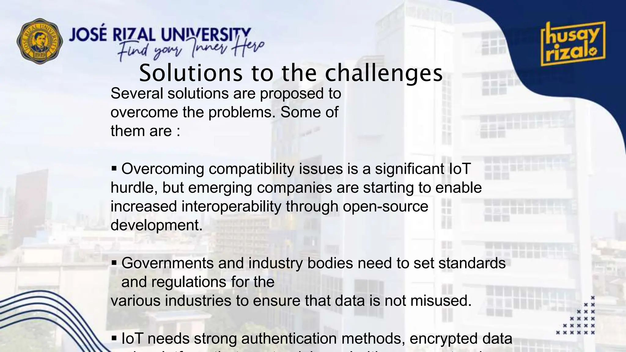 Solutions to the challenges
Several solutions are proposed to
overcome the problems. Some of
them are :
 Overcoming compatibility issues is a significant IoT
hurdle, but emerging companies are starting to enable
increased interoperability through open-source
development.
 Governments and industry bodies need to set standards
and regulations for the
various industries to ensure that data is not misused.
 IoT needs strong authentication methods, encrypted data
 