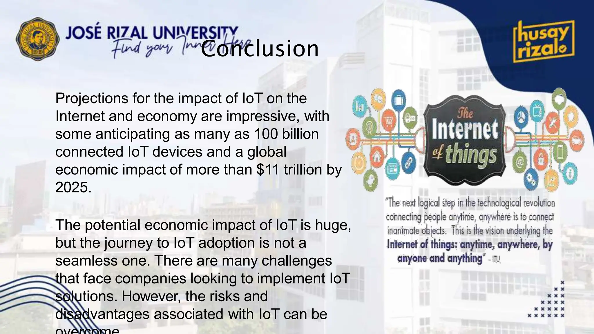 Conclusion
Projections for the impact of IoT on the
Internet and economy are impressive, with
some anticipating as many as 100 billion
connected IoT devices and a global
economic impact of more than $11 trillion by
2025.
The potential economic impact of IoT is huge,
but the journey to IoT adoption is not a
seamless one. There are many challenges
that face companies looking to implement IoT
solutions. However, the risks and
disadvantages associated with IoT can be
 