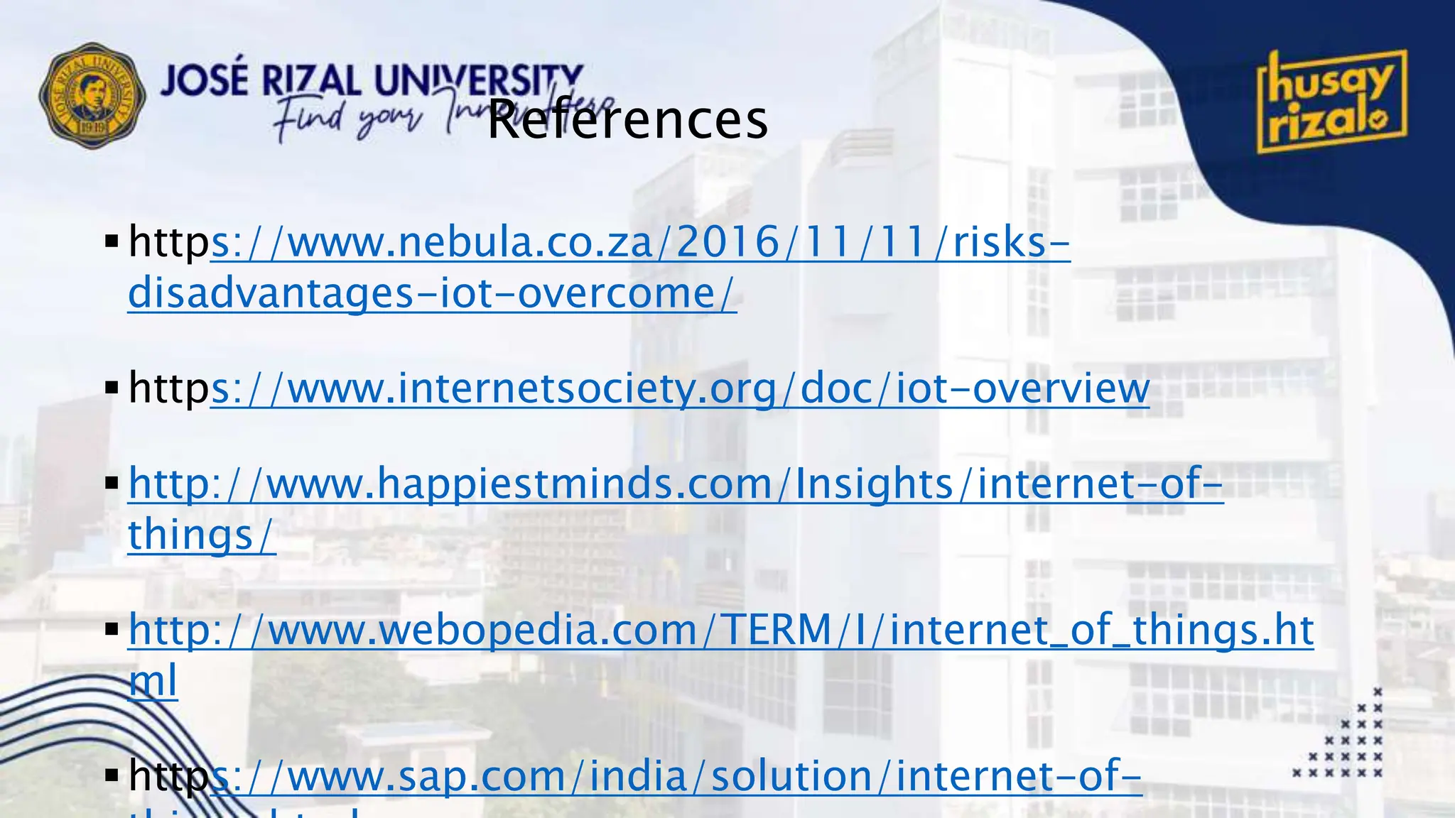 References
https://www.nebula.co.za/2016/11/11/risks-
disadvantages-iot-overcome/
https://www.internetsociety.org/doc/iot-overview
http://www.happiestminds.com/Insights/internet-of-
things/
http://www.webopedia.com/TERM/I/internet_of_things.ht
ml
https://www.sap.com/india/solution/internet-of-
 
