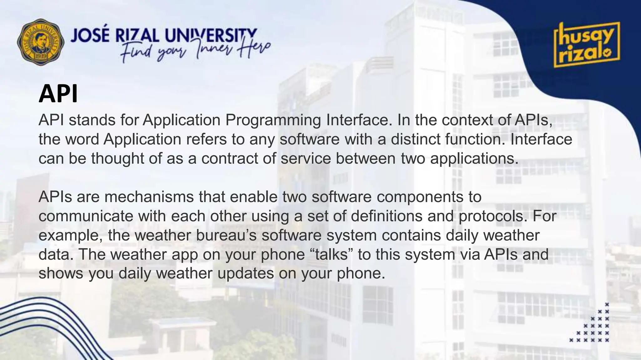 API
API stands for Application Programming Interface. In the context of APIs,
the word Application refers to any software with a distinct function. Interface
can be thought of as a contract of service between two applications.
APIs are mechanisms that enable two software components to
communicate with each other using a set of definitions and protocols. For
example, the weather bureau’s software system contains daily weather
data. The weather app on your phone “talks” to this system via APIs and
shows you daily weather updates on your phone.
 