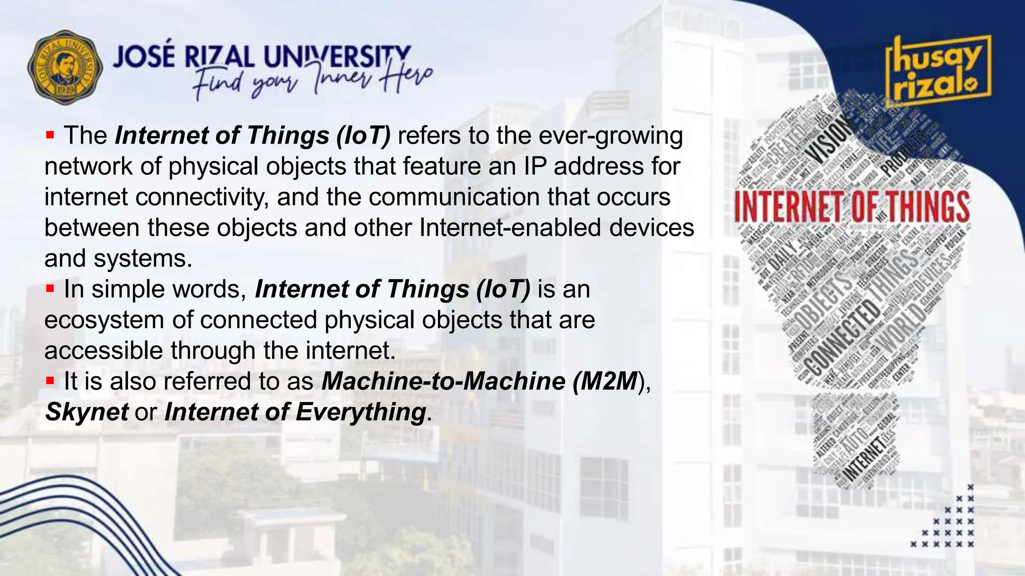  The Internet of Things (IoT) refers to the ever-growing
network of physical objects that feature an IP address for
internet connectivity, and the communication that occurs
between these objects and other Internet-enabled devices
and systems.
 In simple words, Internet of Things (IoT) is an
ecosystem of connected physical objects that are
accessible through the internet.
 It is also referred to as Machine-to-Machine (M2M),
Skynet or Internet of Everything.
 