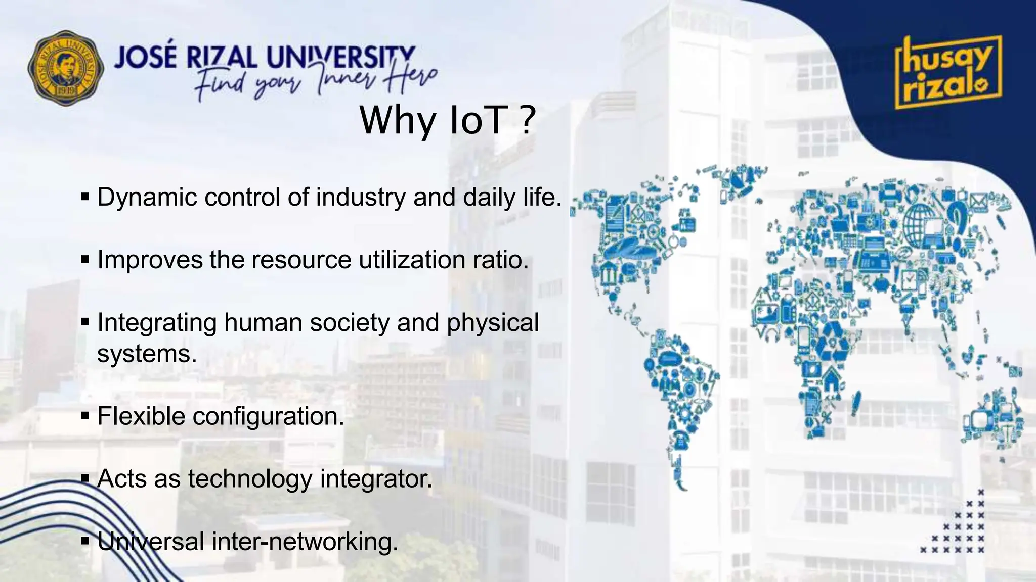 Why IoT ?
 Dynamic control of industry and daily life.
 Improves the resource utilization ratio.
 Integrating human society and physical
systems.
 Flexible configuration.
 Acts as technology integrator.
 Universal inter-networking.
 