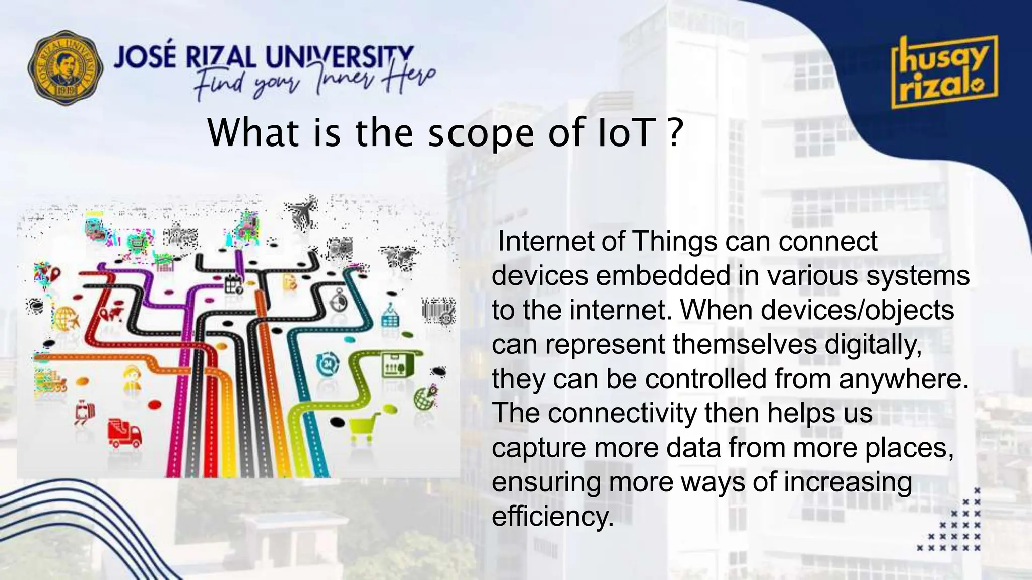 What is the scope of IoT ?
Internet of Things can connect
devices embedded in various systems
to the internet. When devices/objects
can represent themselves digitally,
they can be controlled from anywhere.
The connectivity then helps us
capture more data from more places,
ensuring more ways of increasing
efficiency.
 