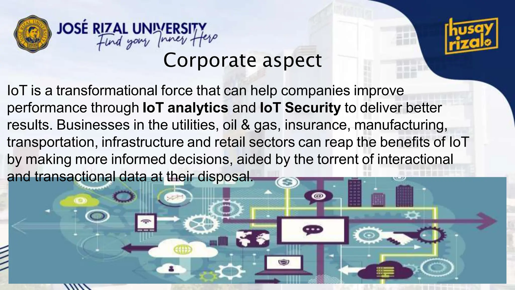 Corporate aspect
IoT is a transformational force that can help companies improve
performance through IoT analytics and IoT Security to deliver better
results. Businesses in the utilities, oil & gas, insurance, manufacturing,
transportation, infrastructure and retail sectors can reap the benefits of IoT
by making more informed decisions, aided by the torrent of interactional
and transactional data at their disposal.
 