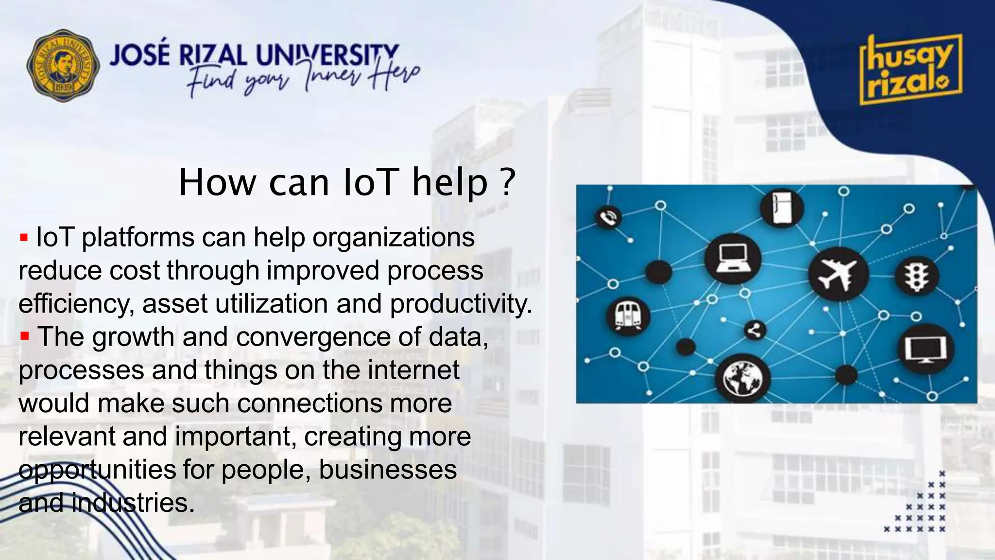 How can IoT help ?
 IoT platforms can help organizations
reduce cost through improved process
efficiency, asset utilization and productivity.
 The growth and convergence of data,
processes and things on the internet
would make such connections more
relevant and important, creating more
opportunities for people, businesses
and industries.
 