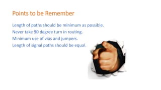 Points to be Remember
Length of paths should be minimum as possible.
Never take 90 degree turn in routing.
Minimum use of vias and jumpers.
Length of signal paths should be equal.
 
