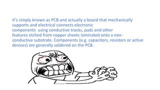 It’s simply known as PCB and actually a board that mechanically
supports and electrical connects electronic
components using conductive tracks, pads and other
features etched from copper sheets laminated onto a non-
conductive substrate. Components (e.g. capacitors, resistors or active
devices) are generally soldered on the PCB.
 