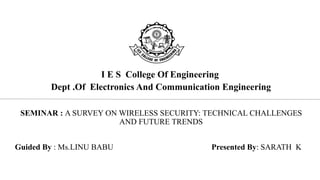 I E S College Of Engineering
Dept .Of Electronics And Communication Engineering
SEMINAR : A SURVEY ON WIRELESS SECURITY: TECHNICAL CHALLENGES
AND FUTURE TRENDS
Guided By : Ms.LINU BABU Presented By: SARATH K
 