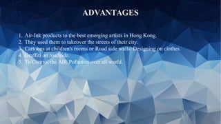ADVANTAGES
1. Air-Ink products to the best emerging artists in Hong Kong.
2. They used them to takeover the streets of their city.
3. Cartoons at children's rooms or Road side walls Designing on clothes.
4. Graffiti on roadside.
5. To Control the AIR Pollution over all world.
 