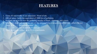 FEATURES
1. Every 45 min worth of car emissions- 30 ml of ink.
2. 600 ml spray- holds the equivalent of 2000 hrs of pollution.
3. Kaalink can even fit over the polluting mouths of boats, chimneys and cranes.
4. It not only stops co2 gas enter into air but also captures a dangerous carbon soot called PM 2.5.
here P.M Particulate matter
2.5 size of particle in microns
5. Each device can collect up to 95% of pollutants.
 