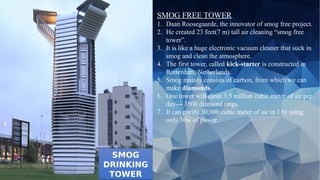SMOG
DRINKING
TOWER
SMOG
DRINKING
TOWER
SMOG FREE TOWER
1. Daan Roosegaarde, the innovator of smog free project.
2. He created 23 feet(7 m) tall air cleaning “smog free
tower”.
3. It is like a huge electronic vacuum cleaner that suck in
smog and clean the atmosphere.
4. The first tower, called kick-starter is constructed in
Rotterdam, Netherlands.
5. Smog mainly consists of carbon, from which we can
make diamonds.
6. One tower will clean 3.5 million cubic meter of air per
day--- 3500 diamond rings.
7. It can purify 30,000 cubic meter of air in 1 hr using
only 30w of power.
 