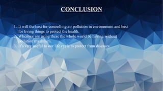CONCLUSION
1. It will the best for controlling air pollution in environment and best
for living things to protect the health.
2. When we are using these the whole world be having without
pollution maximum.
3. It’s very useful to our life cycle to protect from diseases.
 