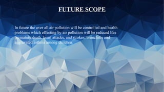 FUTURE SCOPE
In future the over all air pollution will be controlled and health
problems which effecting by air pollution will be reduced like
premature death, heart attacks, and strokes, bronchitis and
aggravated asthma among children.
 