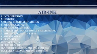 AIR-INK
1. INTRODUCTION
2. HISTORY
3. BLOCK DIAGRAM OF AIR-INK
4. ABOUT KAALINK
5. PROCESS OF AIR-INK
6. HARVESTING POLLUTION & CREATING INK
7. THE AIR-INK RANGE TYPES
8. ADVANTAGES
9. FEATURES
10.CONCLUSION
11.FUTURE SCOPE
12.A SHORT VIDEO ON AIR-INK PROCESS
13.A FULL VIDEO ON AIR-INK PROCESS
 