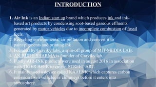 INTRODUCTION
1. Air Ink is an Indian start up brand which produces ink and ink-
based art products by condensing soot-based gaseous effluents
generated by motor vehicles due to incomplete combustion of fossil
fuels.
2. Recycling environmental air pollution and convert it to
paint/pigments and printing ink
3. Founded by Graviky labs, a spin-off group of MIT-MEDIA LAB.
4. ANIRUDH SHARMA is founder of Graviky lab.
5. Firstly AIR-INK products were used in august 2016 in association
with TIGER BEER to create STREET ART.
6. It mainly used a device called KAALNK which captures carbon
emission from vehicles or chimneys before it enters into
atmosphere.
 