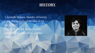 HISTORY
1.Anirudh Sharma, founder of Gravity
Labs, first conceived the idea of Air
Ink in 2013.
2.In 2016, Air Ink products were
commercially available to graphic
artists.
 