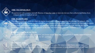 THE TECHNOLOGY
We partnered with scientist Anirudh Sharma of Graviky Labs to innovate devices that collected pollution from
exhausts before it reached our air.
THE HARDWARE
The unit automatically turns on when an engine is activated and gases start flowing through the exhaust. This
activates the flow and thermo sensor, which, in turn, engages a mechatronic capture system. All fine particle matter
is then captured within the walls of the unit; however, gases are allowed to pass through, leaving the engine
unaffected. When the lights on the exterior of the unit turn from blue to red, the catchment is full.
HARVESTING POLLUTION
We fitted the devices to trucks, generators and ferries across Asia and over a period of months, captured billions
of particles that would otherwise be in our air…or lungs.
CREATING INK
Back in the lab, the captured pollution is taken through a process that removes trace heavy metals and
carcinogens. The purified soot goes through several industrial processes to make different types of inks and
paints.
 