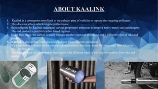 1. Kaalink is a contraption retrofitted to the exhaust pipe of vehicles to capture the outgoing pollutants.
2. This does not affect vehicle/engine performance.
3. Soot collected by Kaalink undergoes various proprietary processes to remove heavy metals and carcinogens.
The end product is purified carbon based pigment.
4. In the final stage, the carbon is taken through another chemical process to make different types of inks and
paints.
5. Kaalink, a device that, once placed on exhaust pipes, captures pollutants.
6. It’s a mechatronic system which consists of electrostatics filtration, depth filtration, wall flow filtration
etc….to filter soot.
7. The final product called carbon is then mixed with different types of oils and solutions to form inks and
paints.
ABOUT KAALINK
 