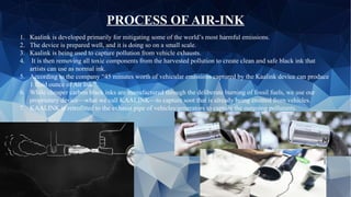 1. Kaalink is developed primarily for mitigating some of the world’s most harmful emissions.
2. The device is prepared well, and it is doing so on a small scale.
3. Kaalink is being used to capture pollution from vehicle exhausts.
4. It is then removing all toxic components from the harvested pollution to create clean and safe black ink that
artists can use as normal ink.
5. According to the company “45 minutes worth of vehicular emissions captured by the Kaalink device can produce
1 fluid ounce of Air Ink.”
6. While cheaper carbon black inks are manufactured through the deliberate burning of fossil fuels, we use our
proprietary device––what we call KAALINK––to capture soot that is already being emitted from vehicles.
7. KAALINK is retrofitted to the exhaust pipe of vehicles/generators to capture the outgoing pollutants.
PROCESS OF AIR-INK
 
