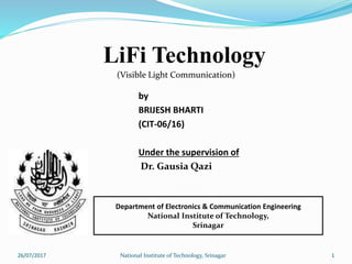 by
BRIJESH BHARTI
(CIT-06/16)
Under the supervision of
Dr. Gausia Qazi
Department of Electronics & Communication Engineering
National Institute of Technology,
Srinagar
(Visible Light Communication)
126/07/2017 National Institute of Technology, Srinagar
LiFi Technology
 