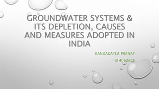GROUNDWATER SYSTEMS &
ITS DEPLETION, CAUSES
AND MEASURES ADOPTED IN
INDIA
KANDAKATLA PRANAY
B140628CE
 