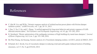 References
 C. Qin,W. Liu, and W.He, “Seismic response analysis of isolated nuclear power plants with friction damper
isolation system,” AASRI Procedia, vol. 7, pp. 26–31, 2015.
 J. Pan, Y. Xu, F. Jin, and C. Zhang, “A unified approach for long-term behavior and seismic response of AAR-
affected concrete dams,” Soil Dynamics and Earthquake Engineering, vol. 63, pp. 193–202, 2014
 R. Steinbuch, “Bionic optimization of the earthquake resistance of high buildings by tuned mass dampers,” Journal
of Bionic Engineering, vol. 8, no. 3, pp. 335–344, 2016.
 Bo-Wun Huang, Jao Kauang, Seismic analysis of a Viscoelastic damping isolator, vol 2015, article id 280625, 2015
 B.Samali, K.C. Kwok, Use of viscoelastic damper in reducing wind and earth quake imduced motion of building
structures, vol 17, No. 9, pp 639-654, 2014
 