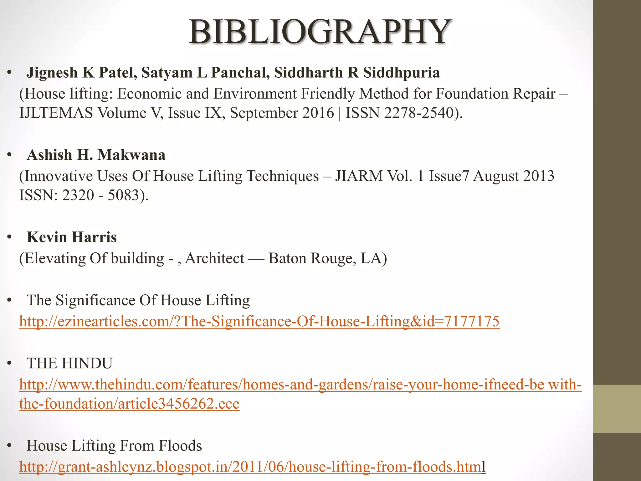 BIBLIOGRAPHY
• Jignesh K Patel, Satyam L Panchal, Siddharth R Siddhpuria
(House lifting: Economic and Environment Friendly Method for Foundation Repair –
IJLTEMAS Volume V, Issue IX, September 2016 | ISSN 2278-2540).
• Ashish H. Makwana
(Innovative Uses Of House Lifting Techniques – JIARM Vol. 1 Issue7 August 2013
ISSN: 2320 - 5083).
• Kevin Harris
(Elevating Of building - , Architect — Baton Rouge, LA)
• The Significance Of House Lifting
http://ezinearticles.com/?The-Significance-Of-House-Lifting&id=7177175
• THE HINDU
http://www.thehindu.com/features/homes-and-gardens/raise-your-home-ifneed-be with-
the-foundation/article3456262.ece
• House Lifting From Floods
http://grant-ashleynz.blogspot.in/2011/06/house-lifting-from-floods.html
 