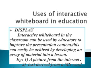  DISPLAY
Interactive whiteboard in the
classroom can be used by educators to
improve the presentation content.this
can easily be achived by developing an
array of material into a lesson.
Eg: 1) A picture from the internet .
2) text derived from a MS word
 