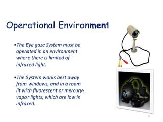 Operational Environment
•The Eye gaze System must be
operated in an environment
where there is limited of
infrared light.
•The System works best away
from windows, and in a room
lit with fluorescent or mercury-
vapor lights, which are low in
infrared.
15
 