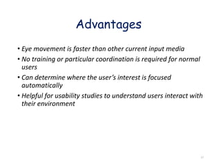 • Eye movement is faster than other current input media
• No training or particular coordination is required for normal
users
• Can determine where the user’s interest is focused
automatically
• Helpful for usability studies to understand users interact with
their environment
Advantages
17
 